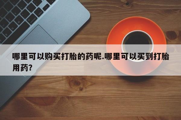 附近打胎药私人店沧县哪里可以购买打胎的药呢.哪里可以买到打胎用药？