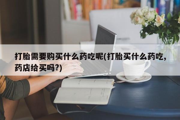 附近打胎药私人店沧县打胎需要购买什么药吃呢(打胎买什么药吃,药店给买吗?)