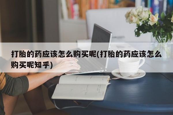 附近打胎药私人店沧县打胎的药应该怎么购买呢(打胎的药应该怎么购买呢知乎)